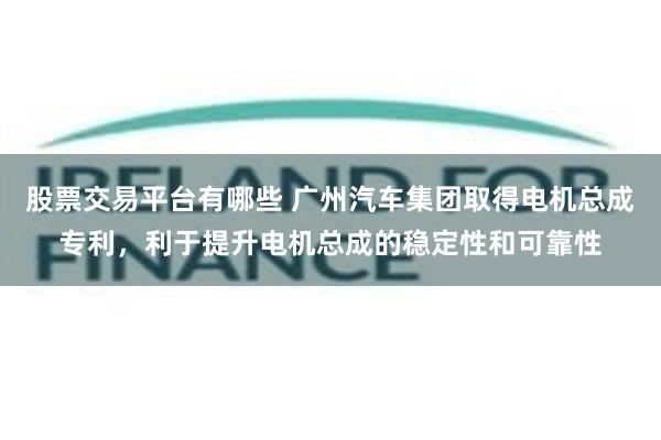 股票交易平台有哪些 广州汽车集团取得电机总成专利，利于提升电机总成的稳定性和可靠性
