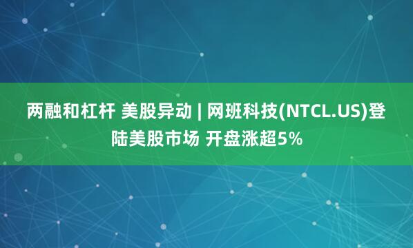 两融和杠杆 美股异动 | 网班科技(NTCL.US)登陆美股市场 开盘涨超5%