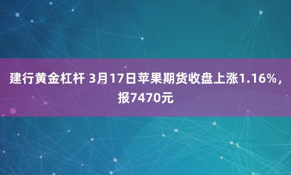建行黄金杠杆 3月17日苹果期货收盘上涨1.16%，报7470元