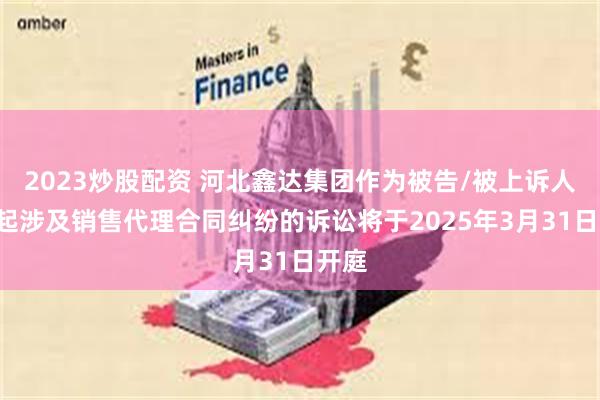 2023炒股配资 河北鑫达集团作为被告/被上诉人的2起涉及销售代理合同纠纷的诉讼将于2025年3月31日开庭
