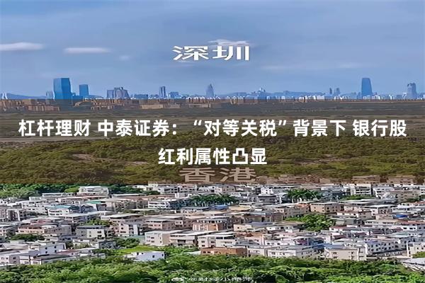 杠杆理财 中泰证券：“对等关税”背景下 银行股红利属性凸显
