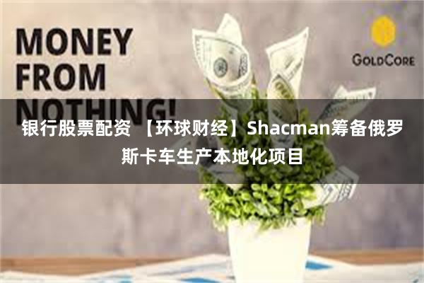银行股票配资 【环球财经】Shacman筹备俄罗斯卡车生产本地化项目