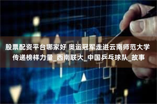 股票配资平台哪家好 奥运冠军走进云南师范大学 传递榜样力量_西南联大_中国乒乓球队_故事