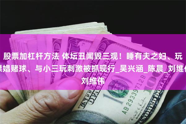 股票加杠杆方法 体坛丑闻毁三观！睡有夫之妇、玩嫖娼赌球、与小三玩刺激被抓现行_吴兴涵_陈晨_刘维伟
