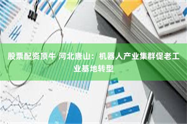 股票配资顶牛 河北唐山：机器人产业集群促老工业基地转型
