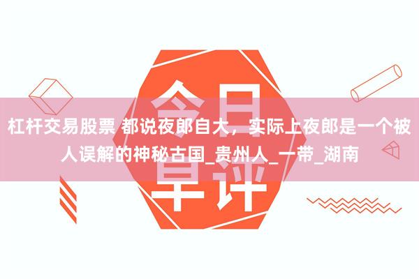 杠杆交易股票 都说夜郎自大，实际上夜郎是一个被人误解的神秘古国_贵州人_一带_湖南