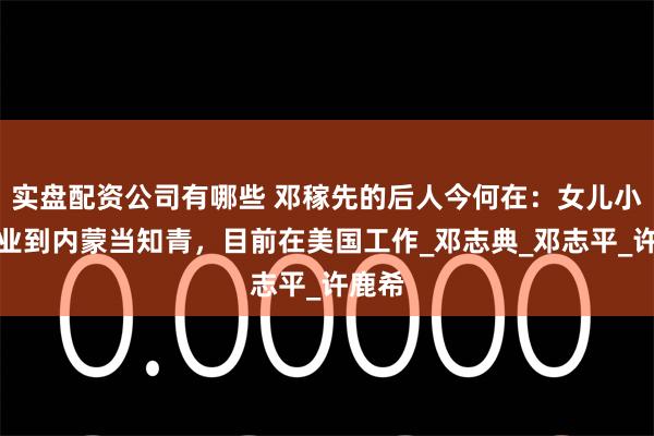 实盘配资公司有哪些 邓稼先的后人今何在：女儿小学毕业到内蒙当知青，目前在美国工作_邓志典_邓志平_许鹿希