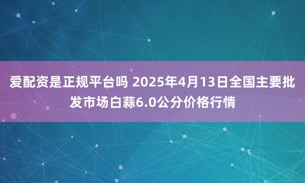 爱配资是正规平台吗 2025年4月13日全国主要批发市场白蒜6.0公分价格行情