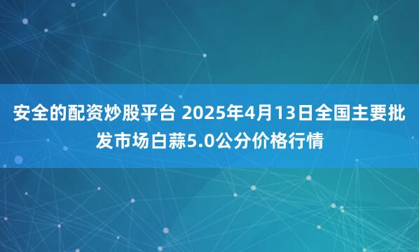 安全的配资炒股平台 2025年4月13日全国主要批发市场白蒜5.0公分价格行情