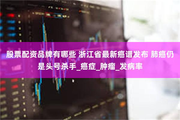 股票配资品牌有哪些 浙江省最新癌谱发布 肺癌仍是头号杀手_癌症_肿瘤_发病率