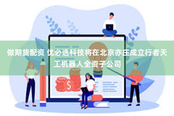 做期货配资 优必选科技将在北京亦庄成立行者天工机器人全资子公司