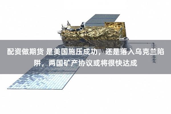 配资做期货 是美国施压成功，还是落入乌克兰陷阱，两国矿产协议或将很快达成