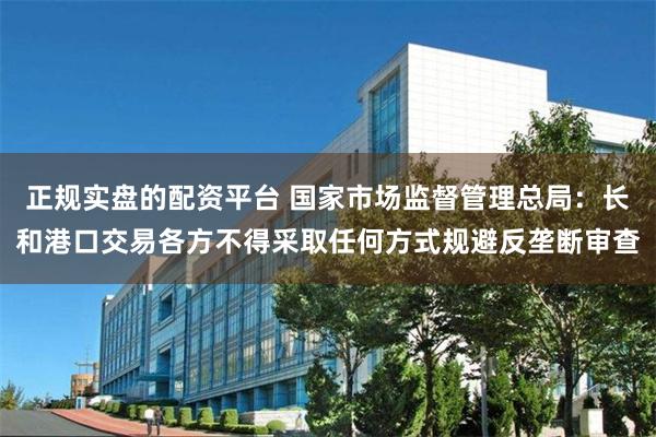 正规实盘的配资平台 国家市场监督管理总局：长和港口交易各方不得采取任何方式规避反垄断审查