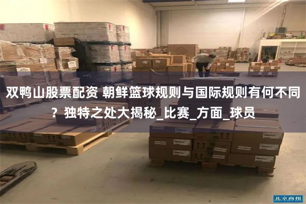 双鸭山股票配资 朝鲜篮球规则与国际规则有何不同？独特之处大揭秘_比赛_方面_球员