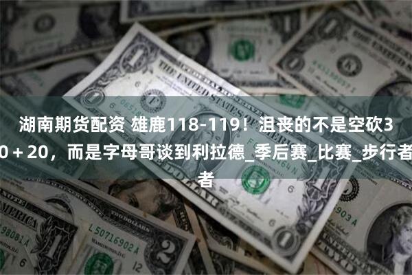 湖南期货配资 雄鹿118-119！沮丧的不是空砍30＋20，而是字母哥谈到利拉德_季后赛_比赛_步行者