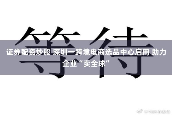 证券配资炒股 深圳一跨境电商选品中心启用 助力企业“卖全球”