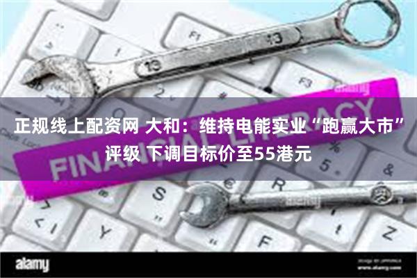 正规线上配资网 大和：维持电能实业“跑赢大市”评级 下调目标价至55港元