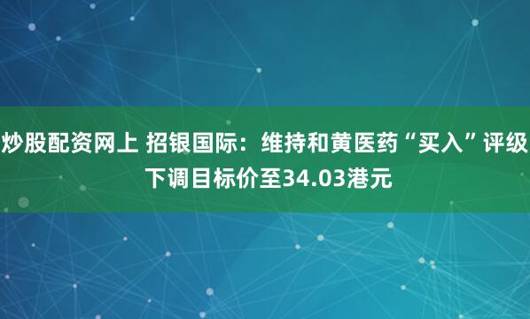 炒股配资网上 招银国际：维持和黄医药“买入”评级 下调目标价至34.03港元