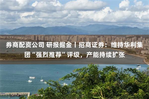 券商配资公司 研报掘金丨招商证券：维持华利集团“强烈推荐”评级，产能持续扩张