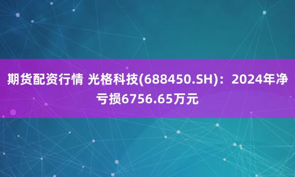 期货配资行情 光格科技(688450.SH)：2024年净亏损6756.65万元