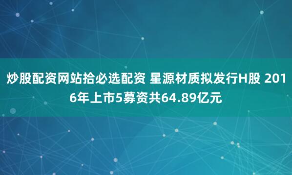 炒股配资网站拾必选配资 星源材质拟发行H股 2016年上市5募资共64.89亿元