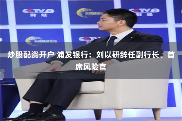 炒股配资开户 浦发银行：刘以研辞任副行长、首席风险官