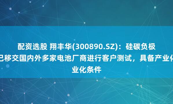 配资选股 翔丰华(300890.SZ)：硅碳负极产品已移交国内外多家电池厂商进行客户测试，具备产业化条件