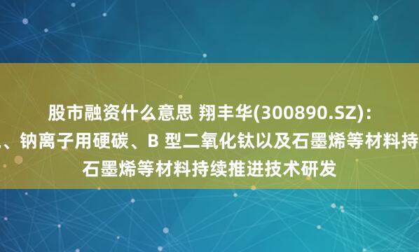 股市融资什么意思 翔丰华(300890.SZ)：围绕硅碳、硅氧、钠离子用硬碳、B 型二氧化钛以及石墨烯等材料持续推进技术研发