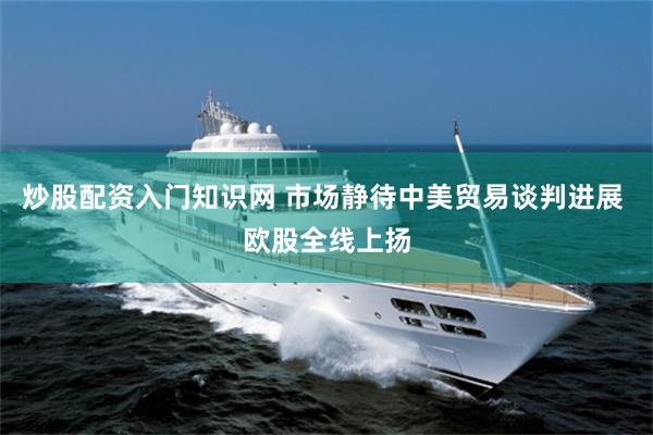 炒股配资入门知识网 市场静待中美贸易谈判进展 欧股全线上扬