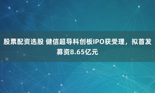 股票配资选股 健信超导科创板IPO获受理，拟首发募资8.65亿元
