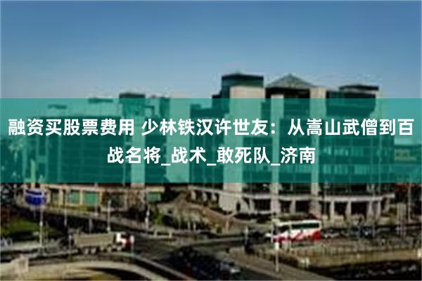 融资买股票费用 少林铁汉许世友：从嵩山武僧到百战名将_战术_敢死队_济南