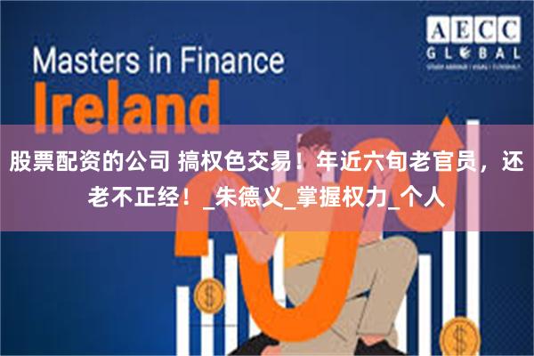 股票配资的公司 搞权色交易！年近六旬老官员，还老不正经！_朱德义_掌握权力_个人