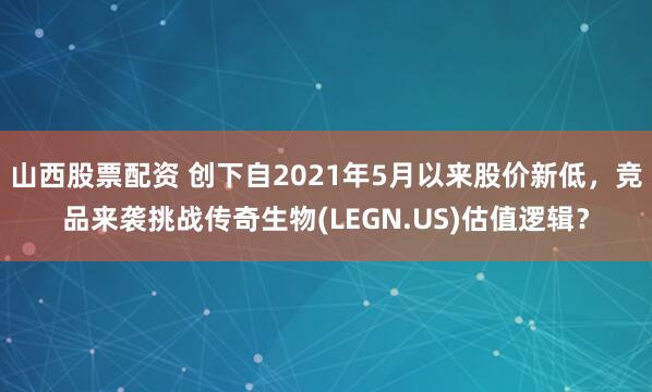 山西股票配资 创下自2021年5月以来股价新低，竞品来袭挑战传奇生物(LEGN.US)估值逻辑？