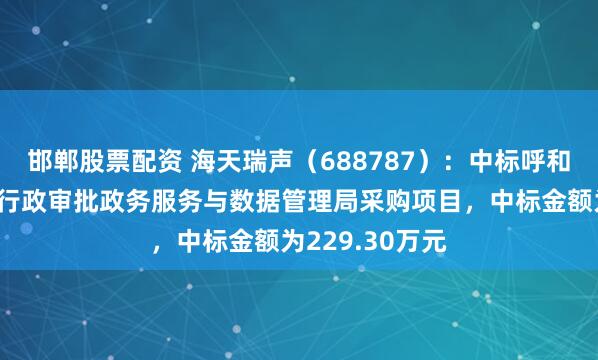 邯郸股票配资 海天瑞声（688787）：中标呼和浩特市新城区行政审批政务服务与数据管理局采购项目，中标金额为229.30万元