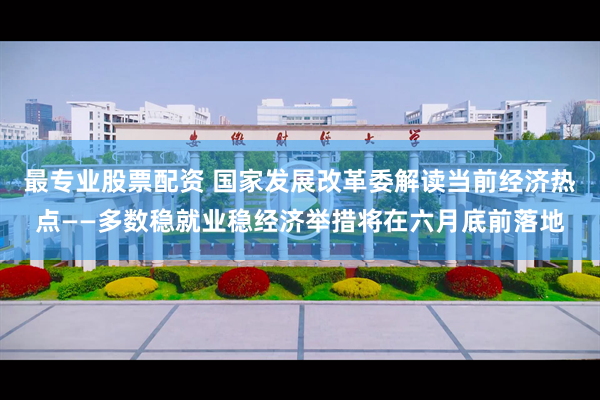最专业股票配资 国家发展改革委解读当前经济热点——多数稳就业稳经济举措将在六月底前落地