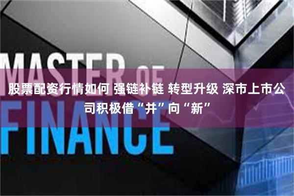 股票配资行情如何 强链补链 转型升级 深市上市公司积极借“并”向“新”