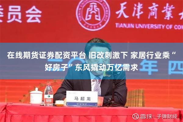 在线期货证券配资平台 旧改刺激下 家居行业乘“好房子”东风撬动万亿需求