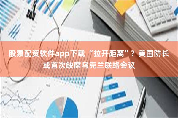 股票配资软件app下载 “拉开距离”？美国防长或首次缺席乌克兰联络会议