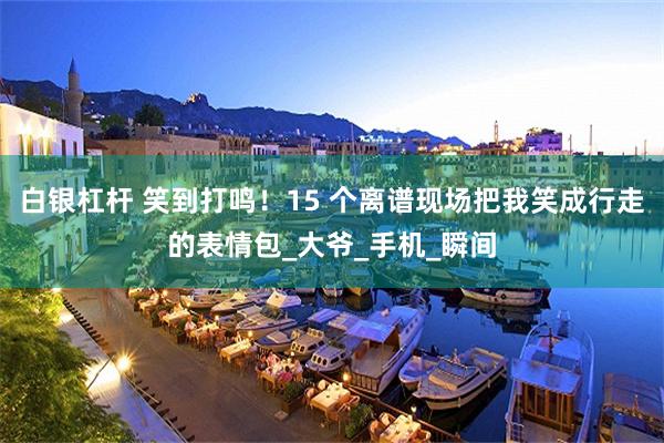 白银杠杆 笑到打鸣！15 个离谱现场把我笑成行走的表情包_大爷_手机_瞬间