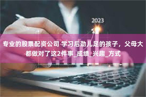 专业的股票配资公司 学习后劲儿足的孩子，父母大都做对了这2件事_成绩_兴趣_方式