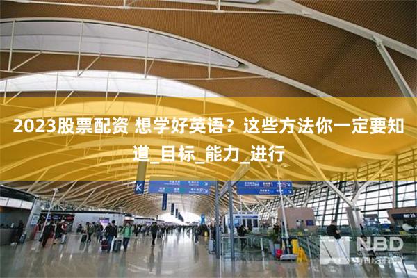 2023股票配资 想学好英语？这些方法你一定要知道_目标_能力_进行