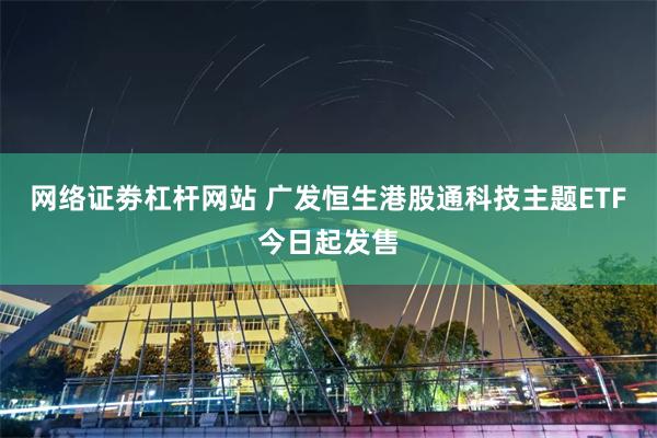 网络证劵杠杆网站 广发恒生港股通科技主题ETF今日起发售