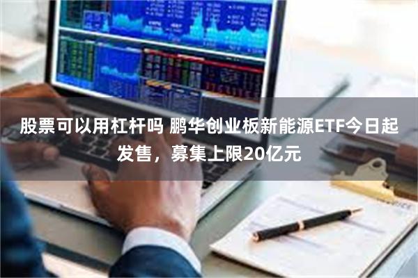 股票可以用杠杆吗 鹏华创业板新能源ETF今日起发售，募集上限20亿元