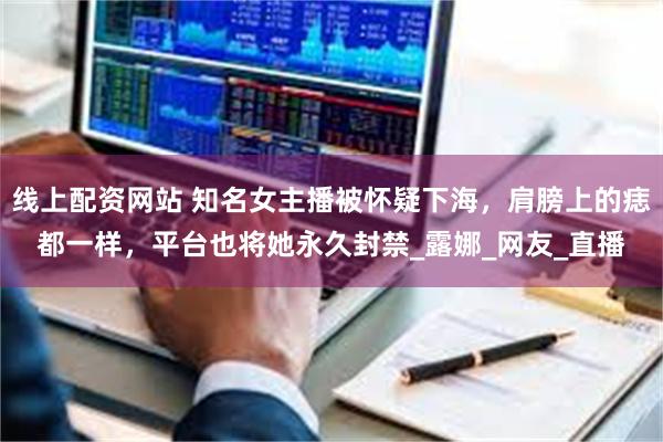 线上配资网站 知名女主播被怀疑下海，肩膀上的痣都一样，平台也将她永久封禁_露娜_网友_直播