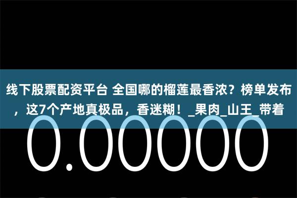 线下股票配资平台 全国哪的榴莲最香浓？榜单发布，这7个产地真极品，香迷糊！_果肉_山王_带着