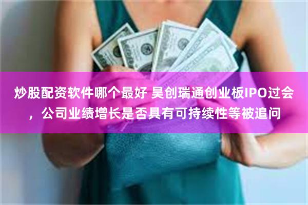 炒股配资软件哪个最好 昊创瑞通创业板IPO过会，公司业绩增长是否具有可持续性等被追问
