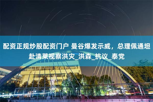 配资正规炒股配资门户 曼谷爆发示威，总理佩通坦赴清莱视察洪灾_洪森_抗议_泰党