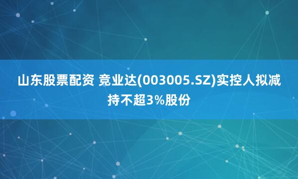山东股票配资 竞业达(003005.SZ)实控人拟减持不超3%股份